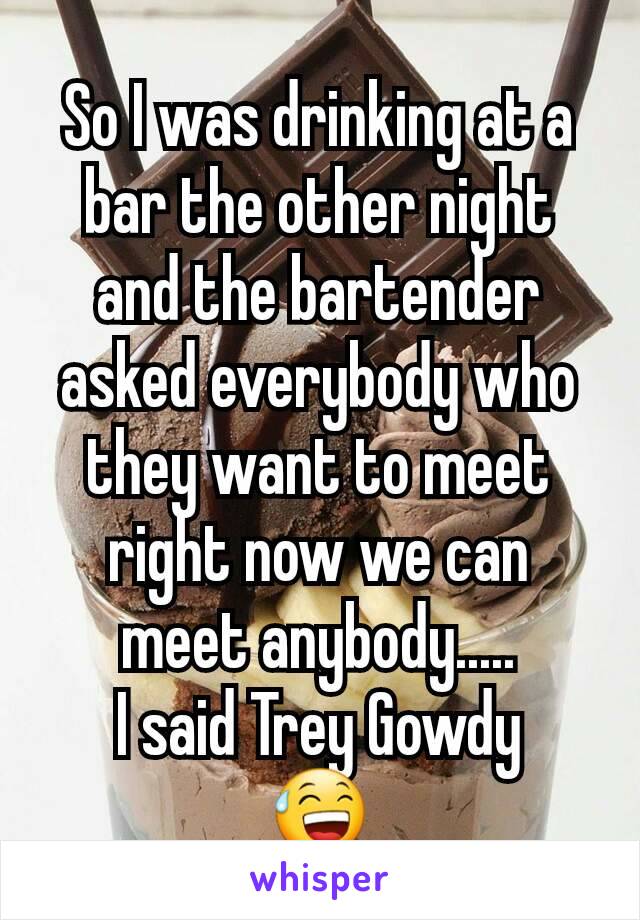 So I was drinking at a bar the other night and the bartender asked everybody who they want to meet right now we can meet anybody.....
I said Trey Gowdy
😅