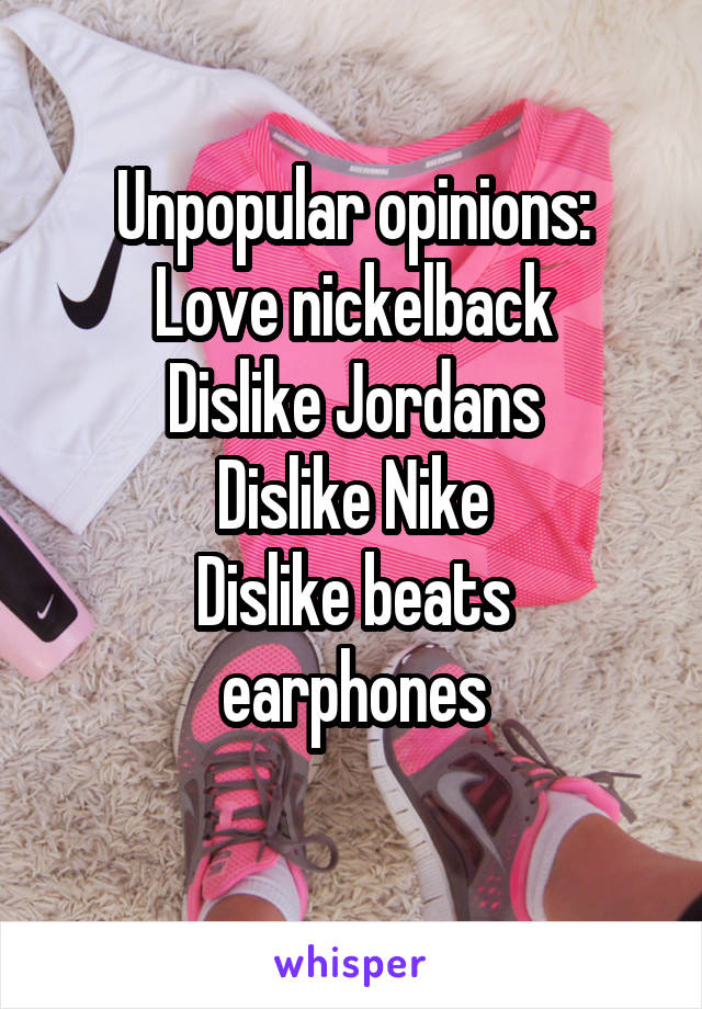 Unpopular opinions:
Love nickelback
Dislike Jordans
Dislike Nike
Dislike beats earphones
