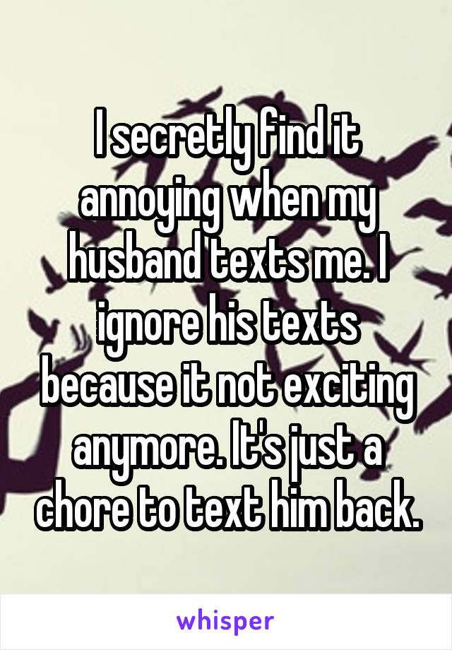 I secretly find it annoying when my husband texts me. I ignore his texts because it not exciting anymore. It's just a chore to text him back.