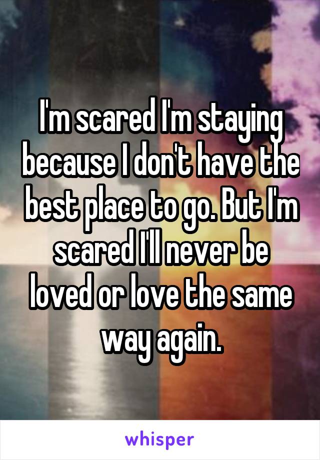 I'm scared I'm staying because I don't have the best place to go. But I'm scared I'll never be loved or love the same way again.