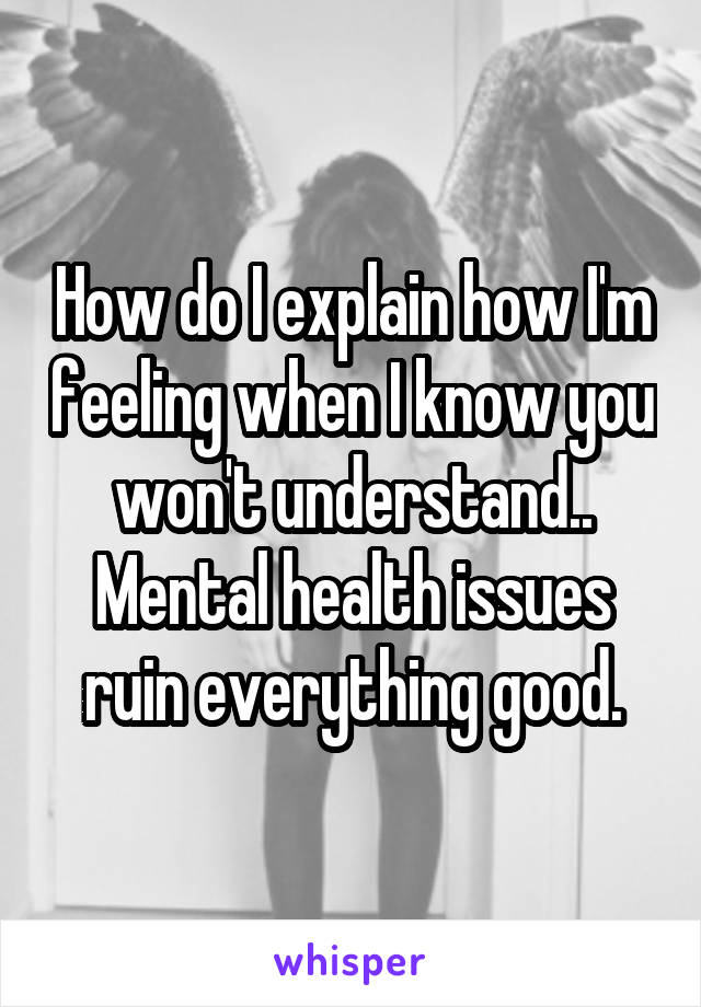 How do I explain how I'm feeling when I know you won't understand.. Mental health issues ruin everything good.