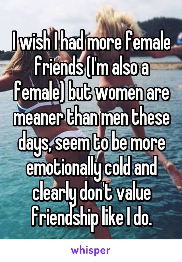 I wish I had more female friends (I'm also a female) but women are meaner than men these days, seem to be more emotionally cold and clearly don't value friendship like I do.