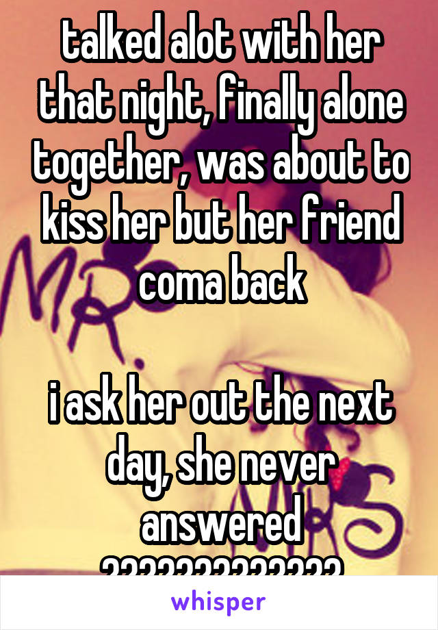 talked alot with her that night, finally alone together, was about to kiss her but her friend coma back

i ask her out the next day, she never answered
?????????????