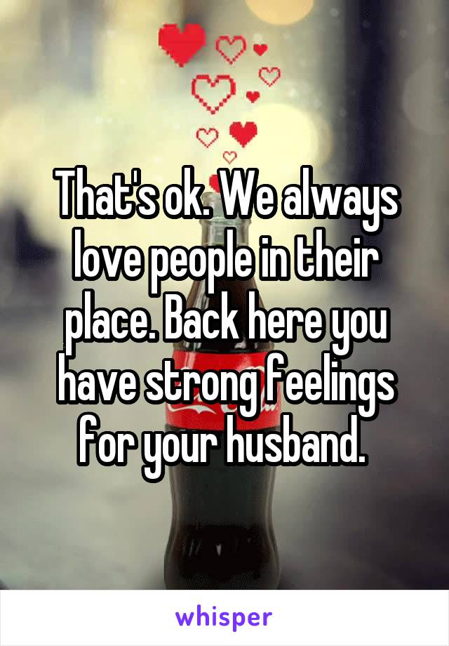 That's ok. We always love people in their place. Back here you have strong feelings for your husband. 