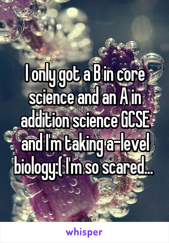 I only got a B in core science and an A in addition science GCSE and I'm taking a-level biology:( I'm so scared... 