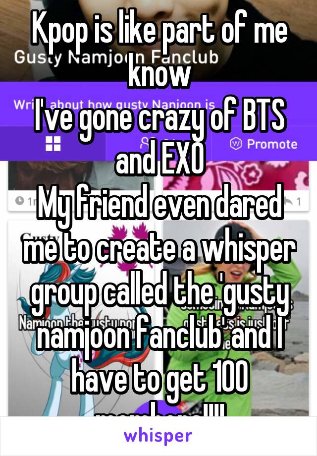 Kpop is like part of me know
I've gone crazy of BTS and EXO
My friend even dared me to create a whisper group called the 'gusty namjoon fanclub' and I have to get 100 members!!!!