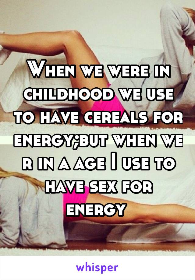 When we were in childhood we use to have cereals for energy;but when we r in a age I use to have sex for energy 