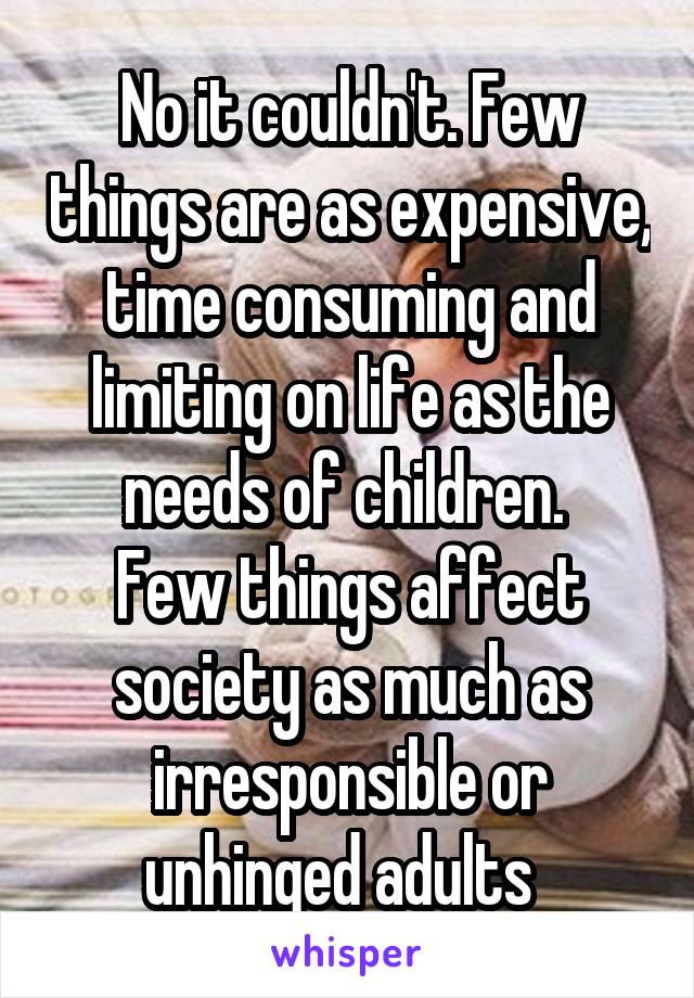 No it couldn't. Few things are as expensive, time consuming and limiting on life as the needs of children. 
Few things affect society as much as irresponsible or unhinged adults  