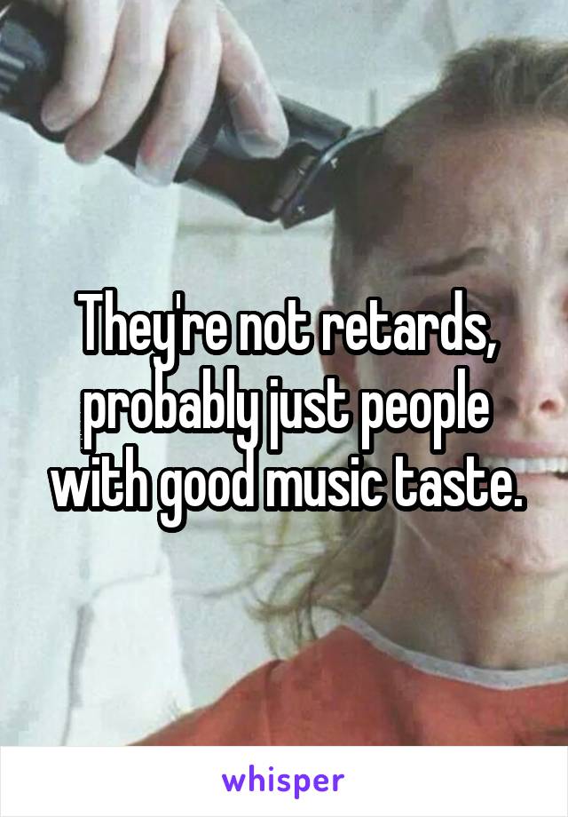 They're not retards, probably just people with good music taste.