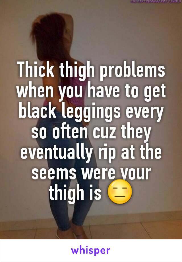 Thick thigh problems when you have to get black leggings every so often cuz they eventually rip at the seems were your thigh is 😑