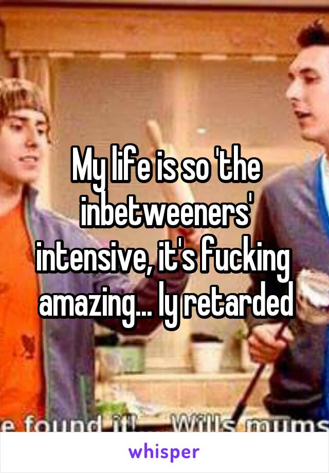 My life is so 'the inbetweeners' intensive, it's fucking  amazing... ly retarded