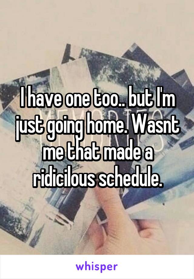 I have one too.. but I'm just going home. Wasnt me that made a ridicilous schedule.