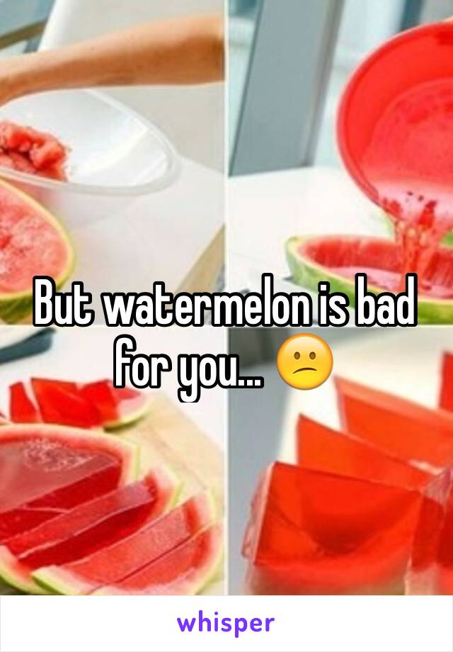 But watermelon is bad for you... 😕