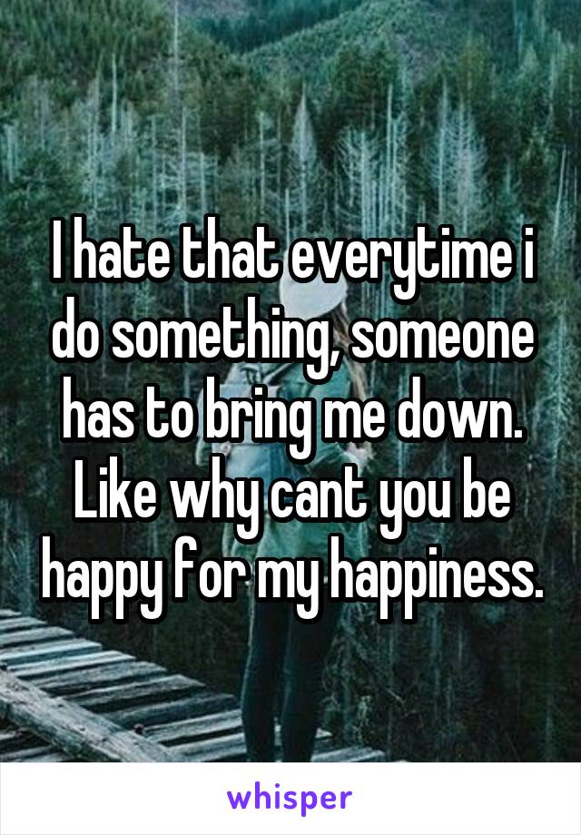 I hate that everytime i do something, someone has to bring me down. Like why cant you be happy for my happiness.