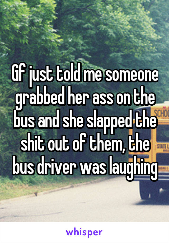 Gf just told me someone grabbed her ass on the bus and she slapped the shit out of them, the bus driver was laughing