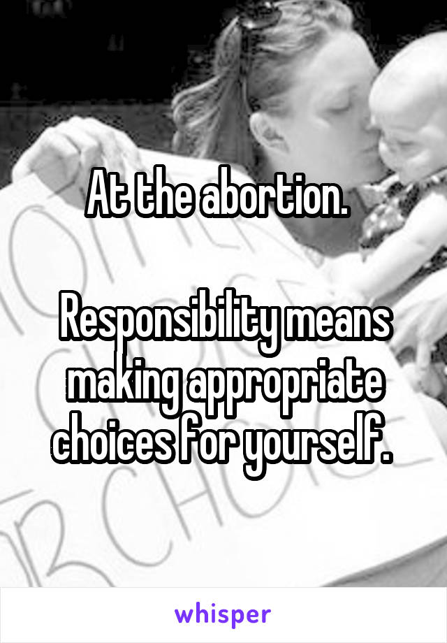 At the abortion.  

Responsibility means making appropriate choices for yourself. 