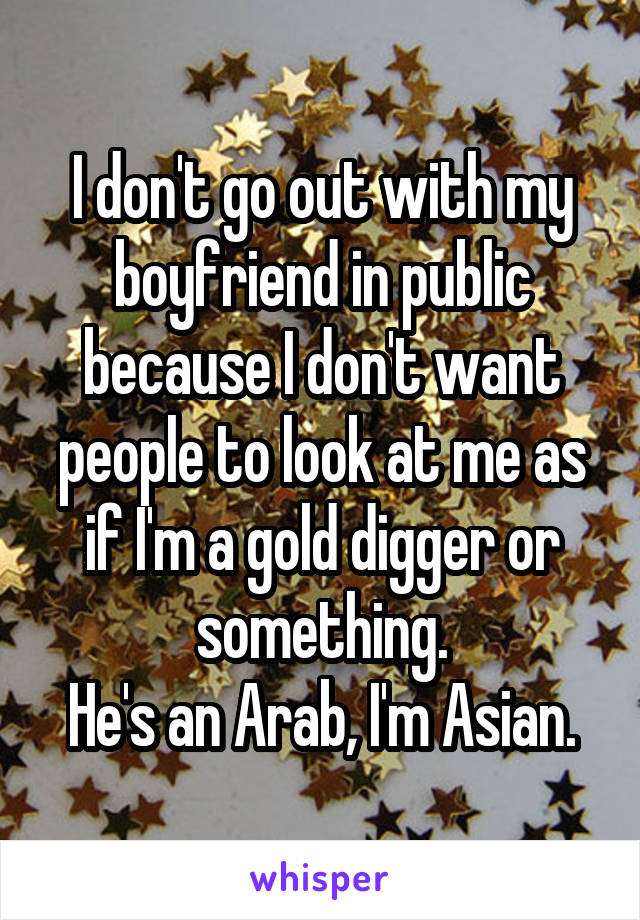 I don't go out with my boyfriend in public because I don't want people to look at me as if I'm a gold digger or something.
He's an Arab, I'm Asian.