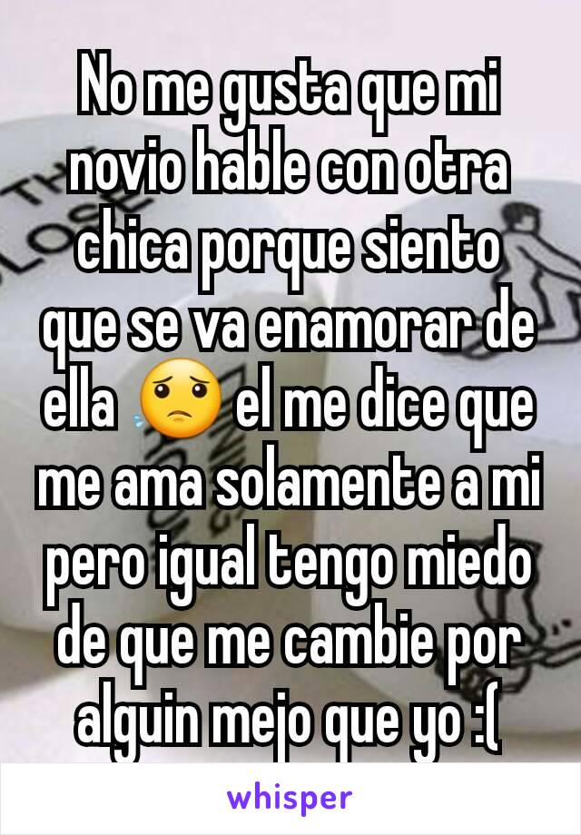 No me gusta que mi novio hable con otra chica porque siento que se va enamorar de ella 😟 el me dice que me ama solamente a mi pero igual tengo miedo de que me cambie por alguin mejo que yo :(