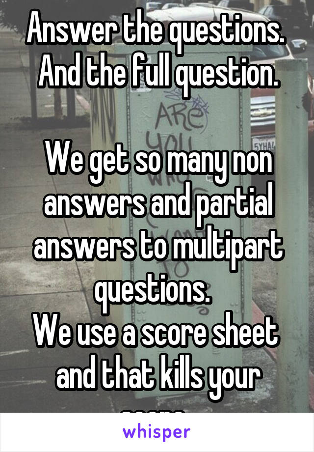 Answer the questions. 
And the full question.

We get so many non answers and partial answers to multipart questions.  
We use a score sheet  and that kills your score. 