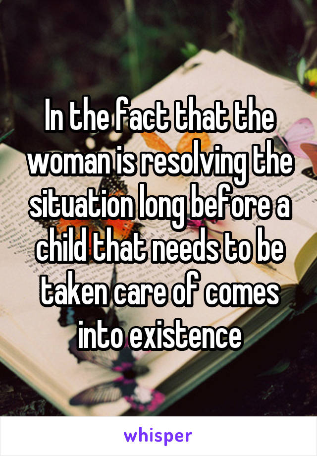 In the fact that the woman is resolving the situation long before a child that needs to be taken care of comes into existence