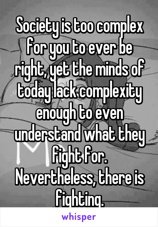 Society is too complex for you to ever be right, yet the minds of today lack complexity enough to even understand what they fight for. Nevertheless, there is fighting.