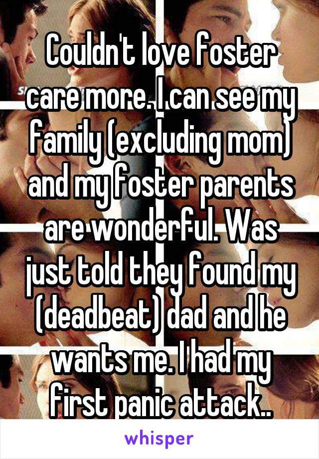 Couldn't love foster care more. I can see my family (excluding mom) and my foster parents are wonderful. Was just told they found my (deadbeat) dad and he wants me. I had my first panic attack..