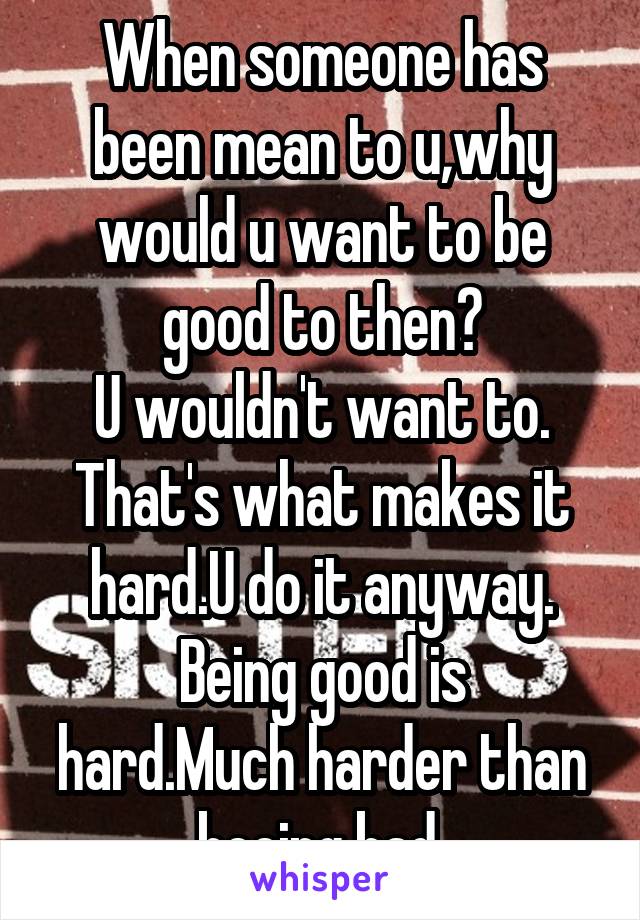 When someone has been mean to u,why would u want to be good to then?
U wouldn't want to.
That's what makes it hard.U do it anyway.
Being good is hard.Much harder than beeing bad 