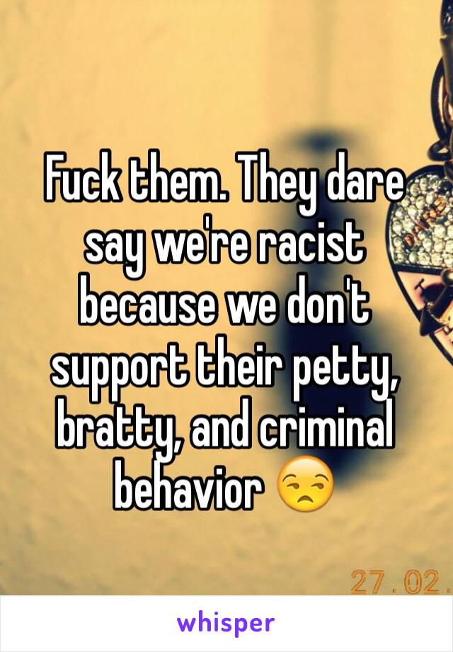 Fuck them. They dare say we're racist because we don't support their petty, bratty, and criminal behavior 😒