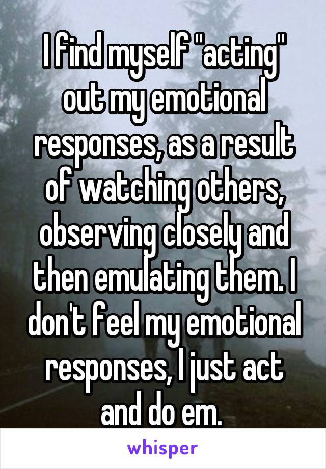 I find myself "acting" out my emotional responses, as a result of watching others, observing closely and then emulating them. I don't feel my emotional responses, I just act and do em. 