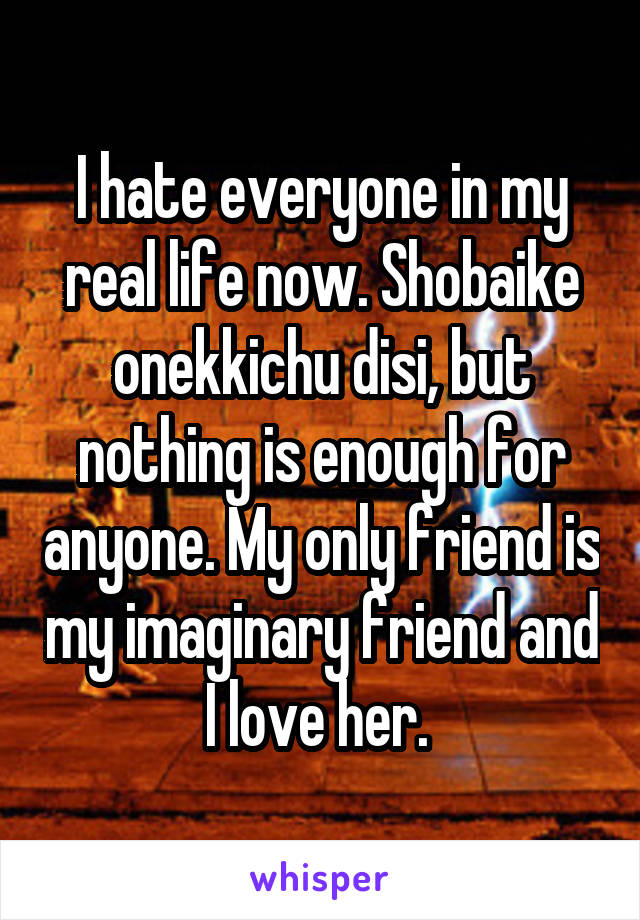 I hate everyone in my real life now. Shobaike onekkichu disi, but nothing is enough for anyone. My only friend is my imaginary friend and I love her. 