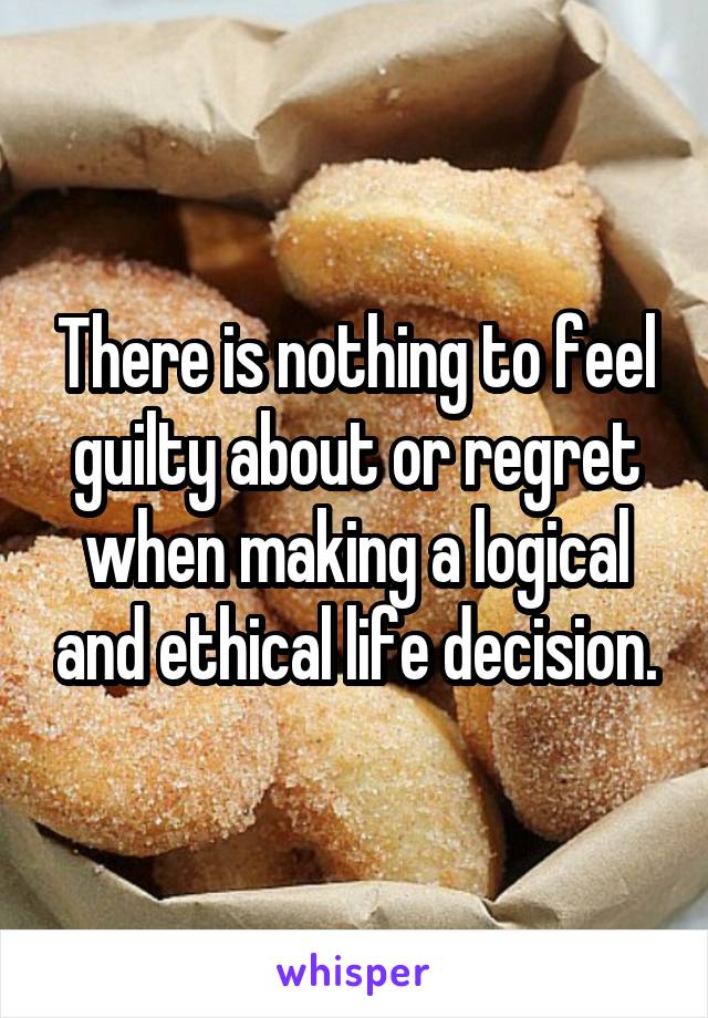 There is nothing to feel guilty about or regret when making a logical and ethical life decision.