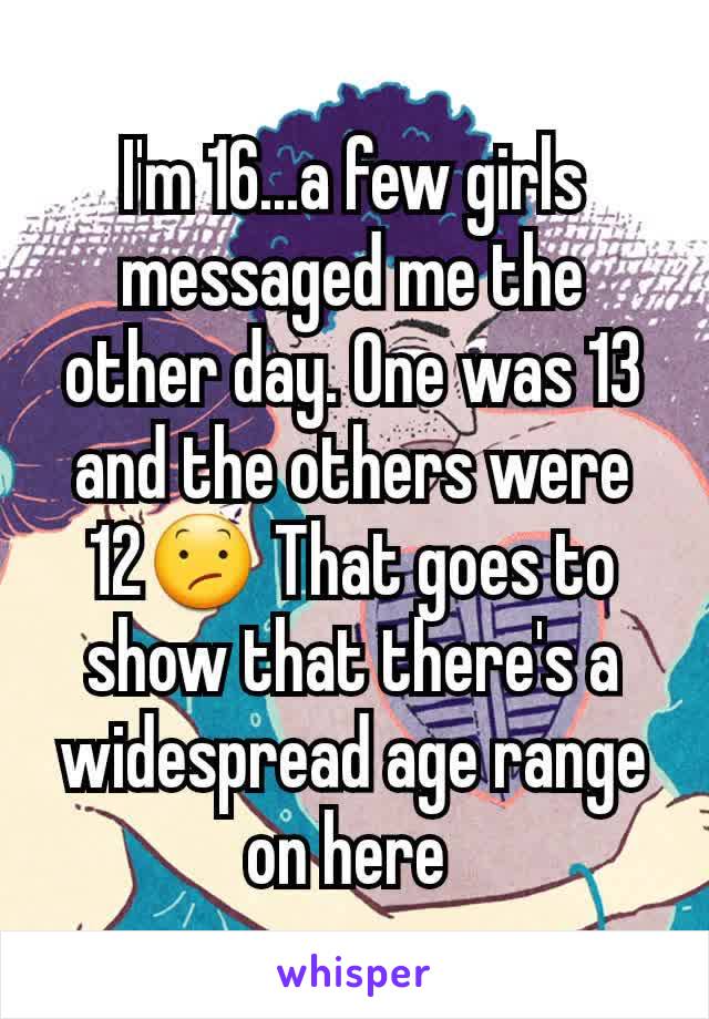 I'm 16...a few girls messaged me the other day. One was 13 and the others were 12😕 That goes to show that there's a widespread age range on here 