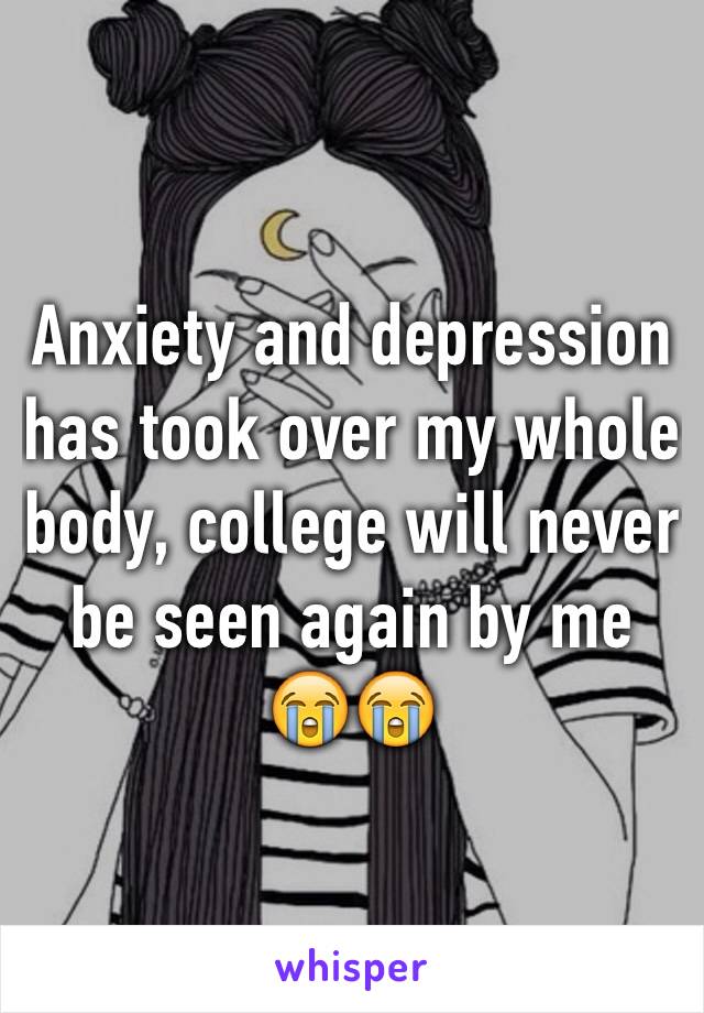 Anxiety and depression has took over my whole body, college will never be seen again by me 😭😭