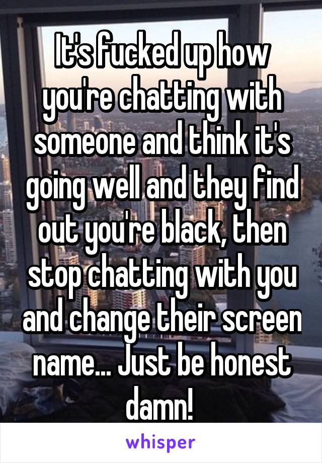 It's fucked up how you're chatting with someone and think it's going well and they find out you're black, then stop chatting with you and change their screen name... Just be honest damn! 