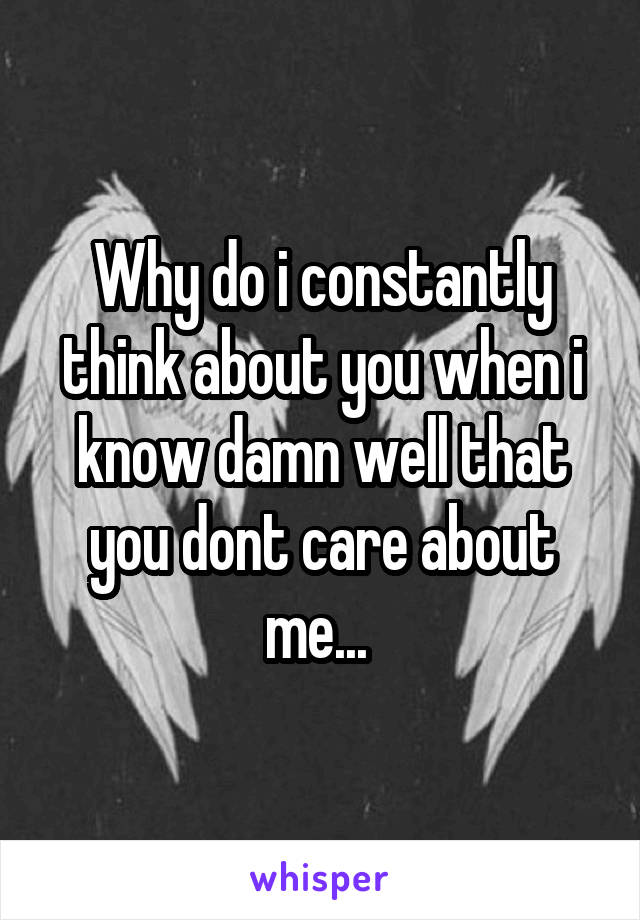 Why do i constantly think about you when i know damn well that you dont care about me... 