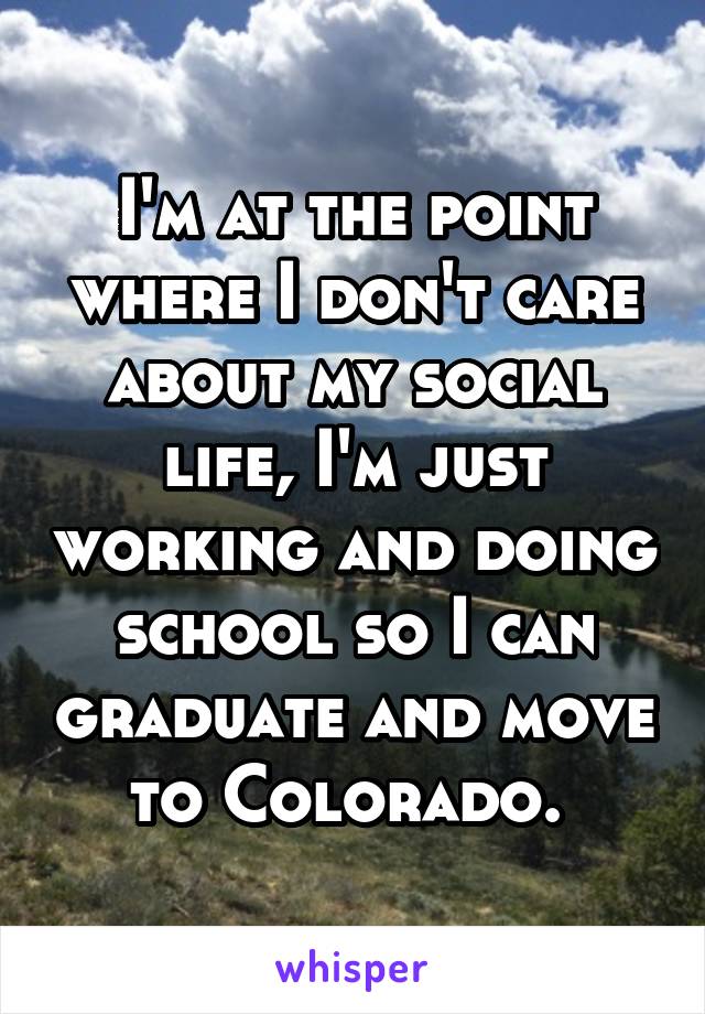 I'm at the point where I don't care about my social life, I'm just working and doing school so I can graduate and move to Colorado. 