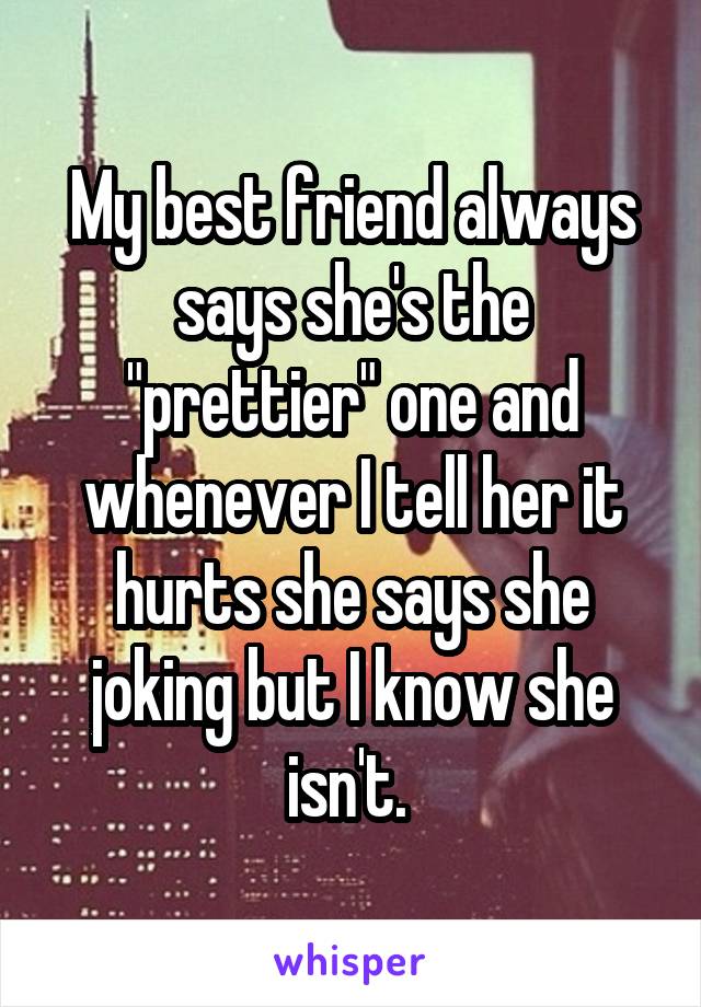 My best friend always says she's the "prettier" one and whenever I tell her it hurts she says she joking but I know she isn't. 