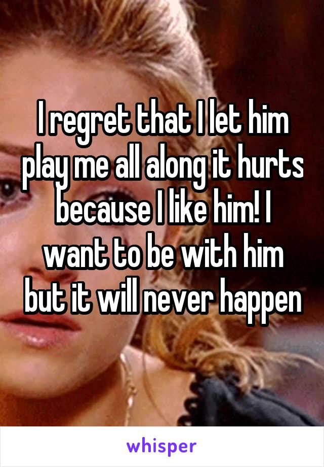 I regret that I let him play me all along it hurts because I like him! I want to be with him but it will never happen 