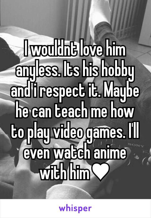 I wouldnt love him anyless. Its his hobby and i respect it. Maybe he can teach me how to play video games. I'll even watch anime with him♥