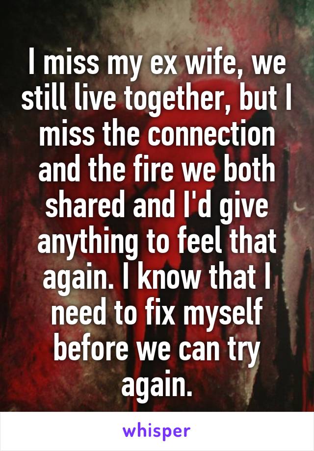 I miss my ex wife, we still live together, but I miss the connection and the fire we both shared and I'd give anything to feel that again. I know that I need to fix myself before we can try again.