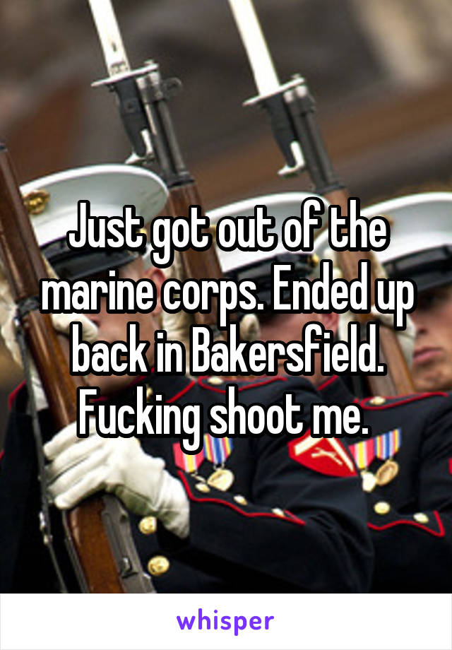 Just got out of the marine corps. Ended up back in Bakersfield. Fucking shoot me. 