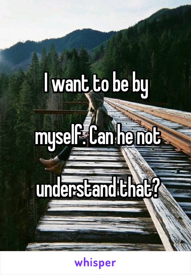 I want to be by

 myself. Can he not

 understand that?