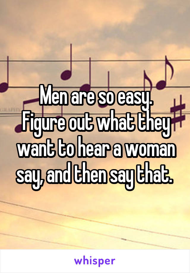 Men are so easy.
Figure out what they want to hear a woman say, and then say that. 