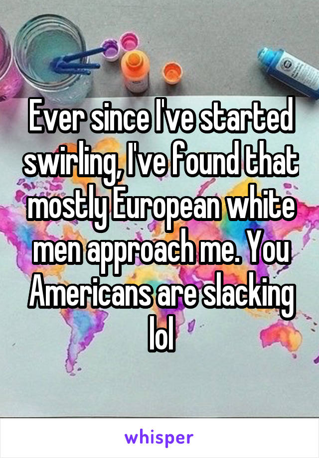 Ever since I've started swirling, I've found that mostly European white men approach me. You Americans are slacking lol