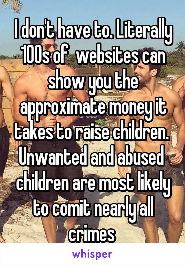 I don't have to. Literally 100s of  websites can show you the approximate money it takes to raise children. 
Unwanted and abused  children are most likely to comit nearly all crimes 