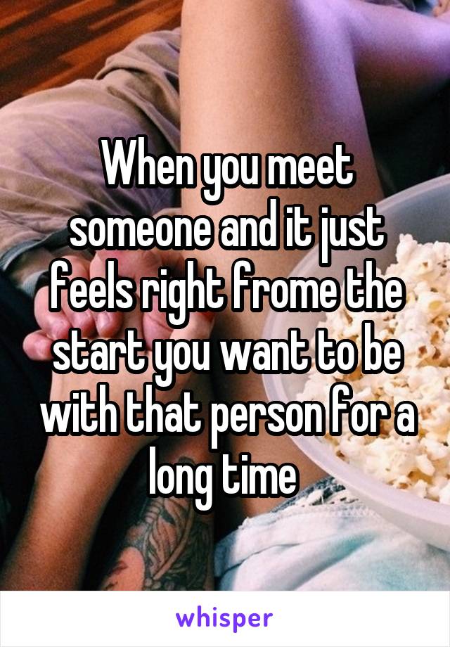 When you meet someone and it just feels right frome the start you want to be with that person for a long time 