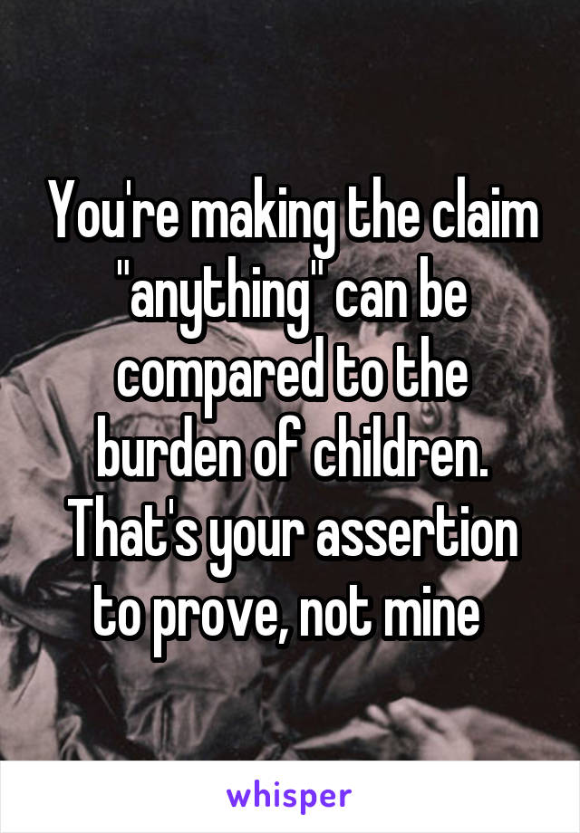 You're making the claim "anything" can be compared to the burden of children. That's your assertion to prove, not mine 