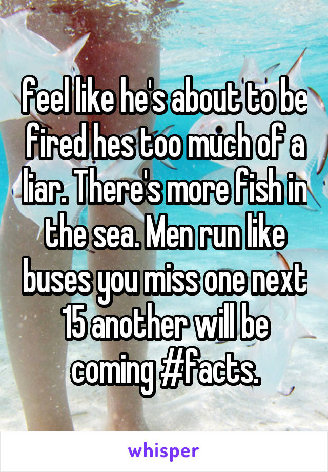 feel like he's about to be fired hes too much of a liar. There's more fish in the sea. Men run like buses you miss one next 15 another will be coming #facts.