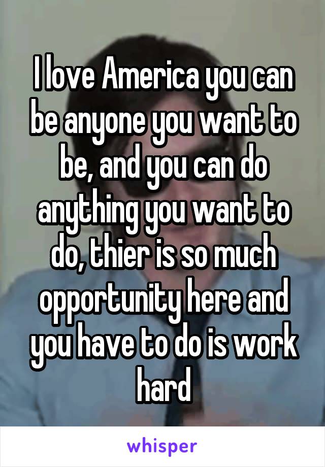 I love America you can be anyone you want to be, and you can do anything you want to do, thier is so much opportunity here and you have to do is work hard