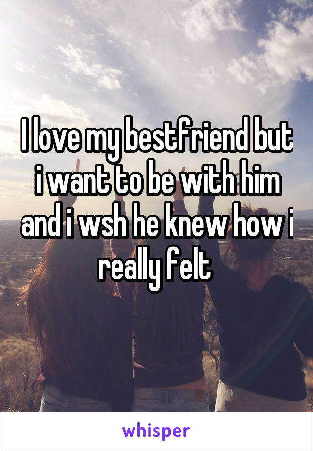 I love my bestfriend but i want to be with him and i wsh he knew how i really felt 
